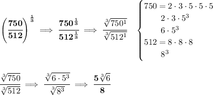 \bf \left( \cfrac{750}{512} \right)^{\frac{1}{3}}\implies \cfrac{750^{\frac{1}{3}}}{512^{\frac{1}{3}}}\implies \cfrac{\sqrt[3]{750^1}}{\sqrt[3]{512^1}}\quad &#10;\begin{cases}&#10;750=2\cdot 3\cdot 5\cdot 5\cdot 5\\&#10;\qquad 2\cdot 3\cdot 5^3\\&#10;\qquad 6\cdot 5^3\\&#10;512=8\cdot 8\cdot 8\\&#10;\qquad 8^3&#10;\end{cases}&#10;\\\\\\&#10;\cfrac{\sqrt[3]{750}}{\sqrt[3]{512}}\implies \cfrac{\sqrt[3]{6\cdot 5^3}}{\sqrt[3]{8^3}}\implies \cfrac{5\sqrt[3]{6}}{8}