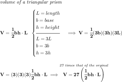 \bf \textit{volume of a triangular prism}\\\\&#10;V=\cfrac{1}{2}bh\cdot L~~&#10;\begin{cases}&#10;L=length\\&#10;b=base\\&#10;h=height\\[-0.5em]&#10;\hrulefill\\&#10;L=3L\\&#10;b=3b\\&#10;h=3h&#10;\end{cases}\implies V=\cfrac{1}{2}(3b)(3h)(3L)&#10;\\\\\\&#10;V=(3)(3)(3)\cfrac{1}{2}bh\cdot L\implies \stackrel{\textit{27 times that of the orginal}}{V=27\left( \cfrac{1}{2}bh\cdot L \right)}