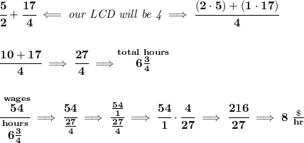\bf \cfrac{5}{2}+\cfrac{17}{4}\impliedby \textit{our LCD will be 4}\implies \cfrac{(2\cdot 5)+(1\cdot 17)}{4}&#10;\\\\\\&#10;\cfrac{10+17}{4}\implies \cfrac{27}{4}\implies \stackrel{total~hours}{6\frac{3}{4}}&#10;\\\\\\&#10;\cfrac{\stackrel{wages}{54}}{\stackrel{hours}{6\frac{3}{4}}}\implies \cfrac{54}{\frac{27}{4}}\implies \cfrac{\frac{54}{1}}{\frac{27}{4}}\implies \cfrac{54}{1}\cdot \cfrac{4}{27}\implies \cfrac{216}{27}\implies 8~\frac{\$}{hr}