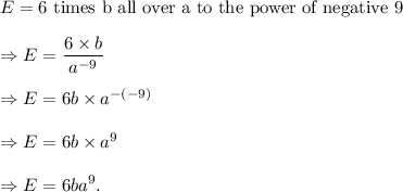E=\textup{6 times b all over a to the power of negative 9}\\\\\Rightarrow E=\dfrac{6\times b}{a^{-9}}\\\\\Rightarrow E=6b\times a^{-{(-9)}}\\\\\Rightarrow E=6b\times a^9\\\\\Rightarrow E=6ba^9.
