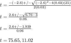 t= \frac{-(-2.6)+/-\sqrt{(-2.6)^2 -4(0.03)(25)}}{2(0.03)}\\ \\ t= \frac{2.6+/-\sqrt{6.76-3}}{0.06} \\ \\ t= \frac{2.6+/-1.939}{0.06}\\ \\ t= 75.65, 11.02