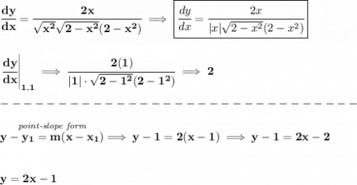 \bf \cfrac{dy}{dx}=\cfrac{2x}{\sqrt{x^2}\sqrt{2-x^2}(2-x^2)} \implies \boxed{\cfrac{dy}{dx}=\cfrac{2x}{|x|\sqrt{2-x^2}(2-x^2)}}&#10;\\\\\\&#10;\left. \cfrac{dy}{dx} \right|_{1,1}\implies \cfrac{2(1)}{|1|\cdot \sqrt{2-1^2}(2-1^2)}\implies 2\\\\&#10;-------------------------------\\\\&#10;\stackrel{\textit{point-slope form}}{y-{{ y_1}}={{ m}}(x-{{ x_1}})}\implies y-1=2(x-1)\implies y-1=2x-2&#10;\\\\\\&#10;y=2x-1