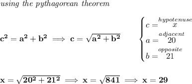 \bf \textit{using the pythagorean theorem}&#10;\\\\&#10;c^2=a^2+b^2\implies c=\sqrt{a^2+b^2}&#10;\qquad&#10;\begin{cases}&#10;c=\stackrel{hypotenuse}{x}\\&#10;a=\stackrel{adjacent}{20}\\&#10;b=\stackrel{opposite}{21}\\&#10;\end{cases}&#10;\\\\\\&#10;x=\sqrt{20^2+21^2}\implies x=\sqrt{841}\implies x=29
