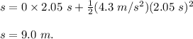s = 0 \times 2.05 \ s + \frac{1}{2} (4.3 \ m/s^2)(2.05 \ s)^2 \\\\ s = 9.0 \ m.