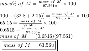 mass \% \ of \ M = \frac{mass \ of \ M}{97.561 u} \times 100\\\\\[100 - (32.8+2.05)] = \frac{mass \ of \ M}{97.561u} \times 100\\65.15 = \frac{mass \ of \ M}{97.561 u} \times 100\\0.6515 = \frac{mass \ of \ M}{97.561 u} \\mass \ of \ M \ = (0.6516)(97.561)\\\boxed {\boxed {mass \ of \ M \ = 63.56 u}}