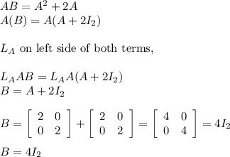AB = A^2 + 2A\\A(B) = A(A + 2I_2)\\\\\Multiplying L_{A}\text{ on left side of both terms,}\\\\L_{A} AB = L_{A}A(A + 2I_2)\\B = A + 2I_2\\\\B =  \left[\begin{array}{cc}2&0\\0&2\end{array}\right] + \left[\begin{array}{cc}2&0\\0&2\end{array}\right]  = \left[\begin{array}{cc}4&0\\0&4\end{array}\right]  = 4I_2\\\\B = 4I_2