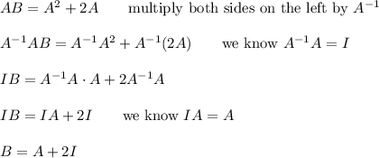AB=A^2+2A\qquad\text{multiply both sides on the left by}\ A^{-1}\\\\A^{-1}AB=A^{-1}A^2+A^{-1}(2A)\qquad\text{we know}\ A^{-1}A=I\\\\IB=A^{-1}A\cdot A+2A^{-1}A\\\\IB=IA+2I\qquad\text{we know}\ IA=A\\\\B=A+2I