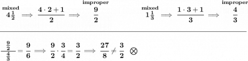 \bf \stackrel{mixed}{4\frac{1}{2}}\implies \cfrac{4\cdot 2+1}{2}\implies \stackrel{improper}{\cfrac{9}{2}}~\hfill&#10;\stackrel{mixed}{1\frac{1}{3}}\implies \cfrac{1\cdot 3+1}{3}\implies \stackrel{improper}{\cfrac{4}{3}}&#10;\\\\[-0.35em]&#10;\rule{34em}{0.25pt}\\\\&#10;\cfrac{~~\frac{9}{2}~~}{\frac{4}{3}}=\cfrac{9}{6}\implies \cfrac{9}{2}\cdot \cfrac{3}{4}=\cfrac{3}{2}\implies \cfrac{27}{8}\ne \cfrac{3}{2}~~\bigotimes