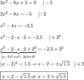 2x^2-8x+5=0\ \ \ \ |-5\\\\2x^2-8x=-5\ \ \ \ |:2\\\\x^2-4x=-2.5\\\\x^2-2\cdot x\cdot2=-2.5\ \ \ \ |+2^2\\\\\underbrace{x^2-2\cdot x\cdot2+2^2}_{(a-b)^2=a^2-2ab+b^2}=-2.5+2^2\\\\(x-2)^2=1.5\to x-2=\pm\sqrt{1.5}\ \ \ |+2\\\\\boxed{x=2-\sqrt{1.5}\ or\ x=2+\sqrt{1.5}}