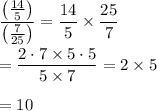 \displaystyle\frac{\left(\frac{14}{5}\right)}{\left(\frac{7}{25}\right)}=\frac{14}{5}\times\frac{25}{7}\\\\=\frac{2\cdot 7\times 5\cdot 5}{5\times 7}=2\times 5\\\\=10