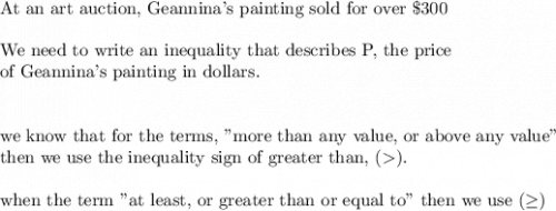 \text{At an art auction, Geannina's painting sold for over }\$300\\&#10;\\&#10;\text{We need to write an inequality that describes P, the price }\\&#10;\text{of Geannina's painting in dollars.}\\&#10;\\&#10;\\&#10;\text{we know that for the terms, "more than any value, or above any value"}\\&#10;\text{then we use the inequality sign of greater than, }().\\&#10;\\&#10;\text{when the term "at least, or greater than or equal to" then we use }(\geq)