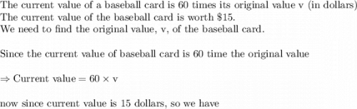 \text{The current value of a baseball card is 60 times its original value v (in dollars)}\\&#10;\text{The current value of the baseball card is worth }\$15. \\&#10;\text{We need to find the original value, v,  of the baseball card.}\\&#10;\\&#10;\text{Since the current value of baseball card is 60 time the original value}\\&#10;\\&#10;\Rightarrow \text{Current value}=60\times \text{v}\\&#10;\\&#10;\text{now since current value is 15 dollars, so we have}