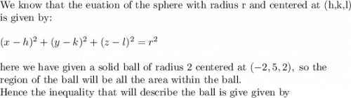 \text{We know that the euation of the sphere with radius r and centered at (h,k,l)}\\&#10;\text{is given by:}\\&#10;\\&#10;(x-h)^2+(y-k)^2+(z-l)^2=r^2\\&#10;\\&#10;\text{here we have given a solid ball of radius 2 centered at }(-2, 5,2), \text{ so the }\\&#10;\text{region of the ball will be all the area within the ball.}\\&#10;\text{Hence the inequality that will describe the ball is give given by}