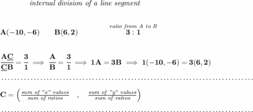 \bf ~~~~~~~~~~~~\textit{internal division of a line segment}&#10;\\\\\\&#10;A(-10,-6)\qquad B(6,2)\qquad&#10;\qquad \stackrel{\textit{ratio from A to B}}{3:1}&#10;\\\\\\&#10;\cfrac{A\underline{C}}{\underline{C} B} = \cfrac{3}{1}\implies \cfrac{A}{B} = \cfrac{3}{1}\implies 1A=3B\implies 1(-10,-6)=3(6,2)\\\\[-0.35em]&#10;~\dotfill\\\\&#10;C=\left(\frac{\textit{sum of "x" values}}{\textit{sum of ratios}}\quad ,\quad \frac{\textit{sum of "y" values}}{\textit{sum of ratios}}\right)\\\\[-0.35em]&#10;~\dotfill