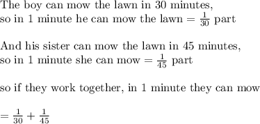 \text{The boy can mow the lawn in 30 minutes,}\\&#10;\text{so in 1 minute he can mow the lawn}=\frac{1}{30}\text{ part}\\&#10;\\&#10;\text{And his sister can mow the lawn in 45 minutes,}\\&#10;\text{so in 1 minute she can mow}=\frac{1}{45} \text{ part}\\&#10;\\&#10;\text{so if they work together, in 1 minute they can mow}\\&#10;\\&#10;=\frac{1}{30}+\frac{1}{45}