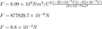 F= 8.99\times 10^9 N m^2/C^2\frac{(-25\times 10^{-9}C)(-25\times 10^{-9}C)}{(8\times10^{-2} m)^2} \\\\\ F= 877929.7\times 10^{-9}  N\\\\F=8.8\times10^{-4}N