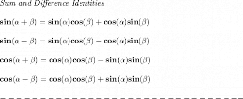 \bf \textit{Sum and Difference Identities}&#10;\\ \quad \\&#10;sin({{ \alpha}} + {{ \beta}})=sin({{ \alpha}})cos({{ \beta}}) + cos({{ \alpha}})sin({{ \beta}})&#10;\\ \quad \\&#10;sin({{ \alpha}} - {{ \beta}})=sin({{ \alpha}})cos({{ \beta}})- cos({{ \alpha}})sin({{ \beta}})&#10;\\ \quad \\&#10;cos({{ \alpha}} + {{ \beta}})= cos({{ \alpha}})cos({{ \beta}})- sin({{ \alpha}})sin({{ \beta}})&#10;\\ \quad \\&#10;cos({{ \alpha}} - {{ \beta}})= cos({{ \alpha}})cos({{ \beta}}) + sin({{ \alpha}})sin({{ \beta}})\\\\&#10;-------------------------------