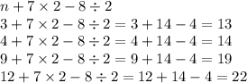 n + 7 \times 2 - 8 \div 2 \\ 3 + 7 \times 2 - 8 \div 2 = 3 + 14 - 4 = 13 \\ 4 + 7 \times 2 - 8 \div 2 = 4 + 14 - 4 = 14 \\ 9 + 7 \times 2 - 8 \div 2 = 9 + 14 - 4 = 19 \\ 12 + 7 \times 2 - 8 \div 2 = 12 + 14 - 4 = 22