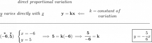 \bf \qquad \qquad \textit{direct proportional variation} \\\\ \textit{\underline{y} varies directly with \underline{x}}\qquad \qquad y=kx\impliedby \begin{array}{llll} k=constant\ of\\ \qquad variation \end{array} \\\\[-0.35em] \rule{34em}{0.25pt}\\\\ (\stackrel{x}{-6},\stackrel{y}{5})~~ \begin{cases} x=-6\\ y=5 \end{cases}\implies 5=k(-6)\implies \cfrac{5}{-6}=k~\hfill \boxed{y=-\cfrac{5}{6}x}