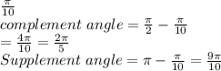 \frac{ \pi}{10}&#10;\\&#10;complement  \ angle = \frac{ \pi}{2} - \frac{ \pi}{10}     \\                             = \frac{4 \pi}{10} = \frac{ 2 \pi}{5}&#10;\\&#10;Supplement  \ angle = \pi - \frac{ \pi}{10} = \frac{9 \pi}{10}