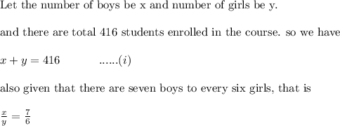 \text{Let the number of boys be x and number of girls be y.}\\&#10;\\&#10;\text{and there are total 416 students enrolled in the course. so we have}\\&#10;\\&#10;x+y=416 \ \ \ \ \ \ \ \ \ \ ......(i)\\&#10;\\&#10;\text{also given that there are seven boys to every six girls, that is}\\&#10;\\&#10;\frac{x}{y}=\frac{7}{6}