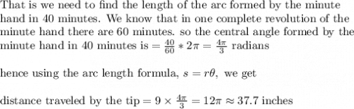 \text{That is we need to find the length of the arc formed by the minute}\\&#10;\text{hand in 40 minutes. We know that in one complete revolution of the}\\&#10;\text{minute hand there are 60 minutes. so the central angle formed by the }\\&#10;\text{minute hand in 40 minutes is}=\frac{40}{60}*2\pi =\frac{4\pi}{3} \text{ radians}\\&#10;\\&#10;\text{hence using the arc length formula, }s=r\theta, \text{ we get}\\&#10;\\&#10;\text{distance traveled by the tip}=9\times \frac{4\pi}{3}=12\pi\approx 37.7 \text{ inches}