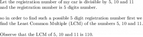 \text{Let the registration number of my car is divisible by 5, 10 and 11}\\&#10;\text{and the registration number is 5 digits number.}\\&#10;\\&#10;\text{so in order to find such a possible 5 digit registration number first we}\\&#10;\text{find the Least Common Multiple (LCM) of  the numbers 5, 10 and 11.}\\&#10;\\&#10;\text{Observe that the LCM of 5, 10 and 11 is }110.