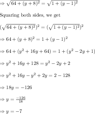 \Rightarrow \sqrt{64+(y+8)^2}=\sqrt{1+(y-1)^2}\\&#10;\\&#10;\text{Squaring both sides, we get}\\&#10;\\&#10;(\sqrt{64+(y+8)^2})^2=(\sqrt{1+(y-1)^2})^2\\&#10;\\&#10;\Rightarrow 64+(y+8)^2=1+(y-1)^2\\&#10;\\&#10;\Rightarrow 64+(y^2+16y+64)=1+(y^2-2y+1)\\&#10;\\&#10;\Rightarrow y^2+16y+128=y^2-2y+2\\&#10;\\&#10;\Rightarrow y^2+16y-y^2+2y=2-128\\&#10;\\&#10;\Rightarrow 18y=-126\\&#10;\\&#10;\Rightarrow y=\frac{-126}{18}\\&#10;\\&#10;\Rightarrow y=-7