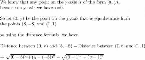 \text{We know that any point on the y-axis is of the form (0, y),}\\&#10;\text{because on y-axis we have x=0.}\\&#10;\\&#10;\text{So let (0, y) be the point on the y-axis that is equidistance from}\\&#10;\text{the points }(8,-8) \text{ and }(1,1)\\&#10;\\&#10;\text{so using the distance formula, we have}\\&#10;\\&#10;\text{Distance between (0, y) and }(8,-8)=\text{Distance between (0,y) and }(1,1)\\&#10;\\&#10;\Rightarrow \sqrt{(0-8)^2+(y-(-8))^2}=\sqrt{(0-1)^2+(y-1)^2}