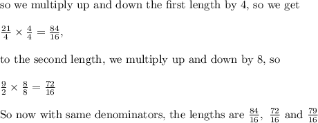 \text{so we multiply up and down the first length by 4, so we get}\\&#10;\\&#10;\frac{21}{4}\times\frac{4}{4}=\frac{84}{16}, \\&#10;\\&#10;\text{to the second length, we multiply up and down by 8, so}\\&#10;\\&#10;\frac{9}{2}\times \frac{8}{8}=\frac{72}{16}\\&#10;\\&#10;\text{So now with same denominators, the lengths are }\frac{84}{16}, \ \frac{72}{16} \text{ and }\frac{79}{16}