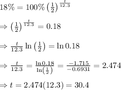 18 \% = 100 \% \left(\frac{1}{2} \right)^{ \frac{t}{12.3}} \\  \\ \Rightarrow\left(\frac{1}{2} \right)^{ \frac{t}{12.3}} =0.18 \\  \\ \Rightarrow\frac{t}{12.3}\ln\left(\frac{1}{2} \right)=\ln0.18 \\  \\ \Rightarrow\frac{t}{12.3}= \frac{\ln0.18}{\ln\left(\frac{1}{2} \right)} = \frac{-1.715}{-0.6931} =2.474\\ \\ \Rightarrow t=2.474(12.3)=30.4