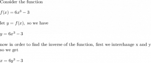 \text{Consider the function}\\&#10;\\&#10;f(x)=6x^3-3\\&#10;\\&#10;\text{let }y=f(x), \text{ so we have}\\&#10;\\&#10;y=6x^3-3\\&#10;\\&#10;\text{now in order to find the inverse of the function, first we interchange x and y}\\&#10;\text{so we get}\\&#10;\\&#10;x=6y^3-3