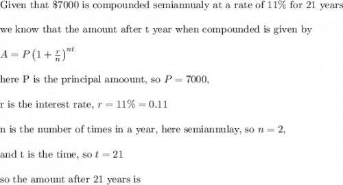\text{Given that }\$7000 \text{ is compounded semiannualy at a rate of }11\% \text{ for 21 years}\\&#10;\\&#10;\text{we know that the amount after t year when compounded is given by}\\&#10;\\&#10;A=P\left ( 1+\frac{r}{n} \right )^{nt}\\&#10;\\&#10;\text{here P is the principal amoount, so }P=7000,\\&#10;\\&#10;\text{r is the interest rate, }r=11\%=0.11\\&#10;\\&#10;\text{n is the number of times in a year, here semiannulay, so }n=2,\\&#10;\\&#10;\text{and t is the time, so }t=21\\&#10;\\&#10;\text{so the amount after 21 years is}