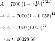 A=7000\left ( 1+\frac{0.11}{2} \right )^{2(21)}\\&#10;\\&#10;\Rightarrow A=7000\left ( 1+0.055 \right )^{42}\\&#10;\\&#10;\Rightarrow A=7000\left ( 1.055 \right )^{42}\\&#10;\\&#10;\Rightarrow A\approx 66328.68