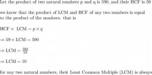 \text{Let the product of two natural numbers p and q is 590, and their HCF is 59}\\&#10;\\&#10;\text{we know that the product of LCM and HCF of any two numbers is equal}\\&#10;\text{to the product of the numbers. that is}\\&#10;\\&#10;\text{HCF}\times \text{ LCM}=p\times q\\&#10;\\&#10;\Rightarrow 59 \times \text{LCM}=590\\&#10;\\&#10;\Rightarrow \text{LCM}=\frac{590}{59}\\&#10;\\&#10;\Rightarrow \text{LCM}=10\\&#10;\\&#10;\text{for any two natural numbers, their Least Common Multiple (LCM) is always}