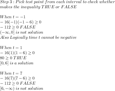 Step \; 3:Pick \; test \; point \; from \; each \; interval \; to \; check \; whether \\\; makes \; the \; inequality \; TRUE \; or \; FALSE\\\\When \; t = -1\\-16(-1)(-1-6) \geq  0\\-112 \geq  0 \; FALSE\\(-\infty, 0] \; is \; not \; solution\\Also \; Logically \; time \; t \; cannot \; be \; negative\\\\When \; t = 1\\-16(1)(1-6) \geq  0\\80 \geq  0 \; TRUE\\ \; [0, 6] \; is \; a \; solution\\\\When \; t = 7\\-16(7)(7-6) \geq  0\\-112 \geq  0 \; FALSE\\ \; [6, -\infty) \; is \; not \; solution