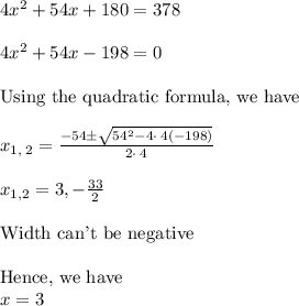 4x^2+54x+180=378\\  \\&#10;4x^2+54x - 198=0\\&#10;\\&#10;\text{Using the quadratic formula, we have}\\&#10;\\&#10;x_{1,\:2}=\frac{-54\pm \sqrt{54^2-4\cdot \:4\left(-198\right)}}{2\cdot \:4}\\&#10;\\&#10;x_{1,2}=3,-\frac{33}{2}\\&#10;\\&#10;\text{Width can't be negative}\\&#10;\\&#10;\text{Hence, we have} \\&#10;x=3