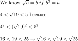 \text{We know}\ \sqrt{a}=b\ if\ b^2=a\\\\4 < \sqrt{19} < 5\ \text{because}\\\\4^2 < (\sqrt{19})^2 < 5^2\\\\16 < 19 < 25\to\sqrt{16} < \sqrt{19} < \sqrt{25}