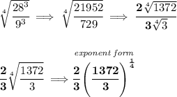 \bf \sqrt[4]{\cfrac{28^3}{9^3}}\implies \sqrt[4]{\cfrac{21952}{729}}\implies \cfrac{2\sqrt[4]{1372}}{3\sqrt[4]{3}}\\\\\\\cfrac{2}{3}\sqrt[4]{\cfrac{1372}{3}}\implies  \stackrel{\textit{exponent form}}{\cfrac{2}{3}\left( \cfrac{1372}{3} \right)^{\frac{1}{4}}}