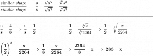 \bf \cfrac{\textit{similar shape}}{\textit{similar shape}}\qquad \cfrac{s}{s}=\cfrac{\sqrt{s^2}}{\sqrt{s^2}}=\cfrac{\sqrt[3]{s^3}}{\sqrt[3]{s^3}}\\\\[-0.35em] \rule{34em}{0.25pt}\\\\ \cfrac{s}{s}=\cfrac{4}{8}\implies \cfrac{s}{s}=\cfrac{1}{2}~\hspace{7em}\cfrac{1}{2}=\cfrac{\sqrt[3]{x}}{\sqrt[3]{2264}}\implies \cfrac{1}{2}=\sqrt[3]{\cfrac{x}{2264}} \\\\\\ \left( \cfrac{1}{2} \right)^3=\cfrac{x}{2264}\implies \cfrac{1}{8}=\cfrac{x}{2264}\implies \cfrac{2264}{8}=x\implies 283=x
