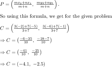 P=\left ( \frac{mx_2+nx_1}{m+n}, \ \frac{my_2+ny_1}{m+n} \right ).\\&#10;\\&#10;\text{So using this formula, we get for the given problem}\\&#10;\\&#10;C=\left ( \frac{3(-2)+7(-5)}{3+7}, \ \frac{3(-6)+7(-1)}{3+7} \right )\\&#10;\\&#10;\Rightarrow C=\left ( \frac{-6-35}{10}, \ \frac{-18-7}{10} \right )\\&#10;\\&#10;\Rightarrow C=\left ( \frac{-41}{10}, \ \frac{-25}{10} \right )\\&#10;\\&#10;\Rightarrow C=\left ( -4.1, \ -2.5 \right )