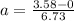 a = \frac{3.58 - 0}{6.73}