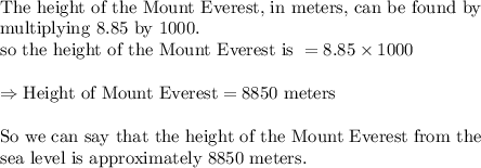 \\&#10;\text{The height of the Mount Everest, in meters, can be found by}\\&#10;\text{multiplying 8.85 by 1000.}\\&#10;\text{so the height of the Mount Everest is }=8.85\times 1000\\&#10;\\&#10;\Rightarrow \text{Height of Mount Everest}=8850 \text{ meters}\\&#10;\\&#10;\text{So we can say that the height of the Mount Everest from the }\\&#10;\text{sea level is approximately 8850 meters.}