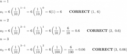 n=1\\\\a_1=6\left(\dfrac{1}{10}\right)^{1-1}=6\left(\dfrac{1}{10}\right)^0=6(1)=6\qquad\bold{CORRECT}\ (1,\ 6)\\\\n=2\\\\a_2=6\left(\dfrac{1}{10}\right)^{2-1}=6\left(\dfrac{1}{10}\right)^1=6\left(\dfrac{1}{10}\right)=\dfrac{6}{10}=0.6\qquad\bold{CORRECT}\ (2,\ 0.6)\\\\n=3\\\\a_3=6\left(\dfrac{1}{10}\right)^{3-1}=6\left(\dfrac{1}{10}\right)^2=6\left(\dfrac{1}{100}\right)=\dfrac{6}{100}=0.06\qquad\bold{CORRECT}\ (3,\ 0.06)