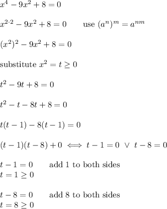 x^4-9x^2+8=0\\\\x^{2\cdot2}-9x^2+8=0\qquad\text{use}\ (a^n)^m=a^{nm}\\\\(x^2)^2-9x^2+8=0\\\\\text{substitute}\ x^2=t\geq0\\\\t^2-9t+8=0\\\\t^2-t-8t+8=0\\\\t(t-1)-8(t-1)=0\\\\(t-1)(t-8)+0\iff t-1=0\ \vee\ t-8=0\\\\t-1=0\qquad\text{add 1 to both sides}\\t=1\geq0\\\\t-8=0\qquad\text{add 8 to both sides}\\t=8\geq0
