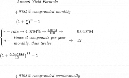 \bf \qquad  \qquad  \textit{Annual Yield Formula}&#10;\\\\&#10;~~~~~~~~~~~~\textit{4.0784\% compounded monthly}\\\\&#10;~~~~~~~~~~~~\left(1+\frac{r}{n}\right)^{n}-1&#10;\\\\&#10;\begin{cases}&#10;r=rate\to 4.0784\%\to \frac{4.0784}{100}\to &0.040784\\&#10;n=&#10;\begin{array}{llll}&#10;\textit{times it compounds per year}\\&#10;\textit{monthly, thus twelve}&#10;\end{array}\to &12&#10;\end{cases}&#10;\\\\\\&#10;\left(1+\frac{0.040784}{12}\right)^{12}-1\\\\&#10;-------------------------------\\\\&#10;~~~~~~~~~~~~\textit{4.0798\% compounded semiannually}\\\\&#10;