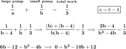 \bf \stackrel{large~pump}{\cfrac{1}{a}}+\stackrel{small~pump}{\cfrac{1}{b}}=\stackrel{total~work}{\cfrac{1}{3}}\qquad \qquad \boxed{a=b-4}\\\\\\&#10;\cfrac{1}{b-4}+\cfrac{1}{b}=\cfrac{1}{3}\implies \cfrac{(b)+(b-4)}{b(b-4)}=\cfrac{1}{3}\implies \cfrac{2b-4}{b^2-4b}=\cfrac{1}{3}&#10;\\\\\\&#10;6b-12=b^2-4b\implies 0=b^2-10b+12
