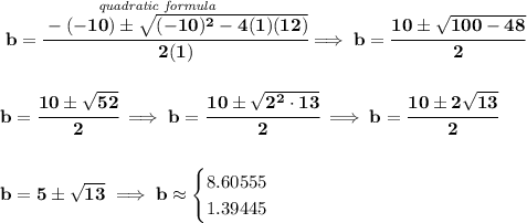 \bf \stackrel{\textit{quadratic formula}}{b=\cfrac{-(-10)\pm\sqrt{(-10)^2-4(1)(12)}}{2(1)}}\implies b=\cfrac{10\pm \sqrt{100-48}}{2}&#10;\\\\\\&#10;b=\cfrac{10\pm\sqrt{52}}{2}\implies b=\cfrac{10\pm\sqrt{2^2\cdot 13}}{2}\implies b=\cfrac{10\pm 2\sqrt{13}}{2}&#10;\\\\\\&#10;b=5\pm\sqrt{13}\implies b\approx &#10;\begin{cases}&#10;8.60555\\&#10;1.39445&#10;\end{cases}