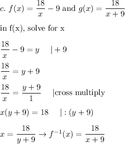 c.\ f(x)=\dfrac{18}{x}-9\ \text{and}\ g(x)=\dfrac{18}{x+9}\\\\\text{in f(x), solve for x}\\\\\dfrac{18}{x}-9=y\ \ \ \ |+9\\\\\dfrac{18}{x}=y+9\\\\\dfrac{18}{x}=\dfrac{y+9}{1}\ \ \ \ |\text{cross multiply}\\\\x(y+9)=18\ \ \ \ |:(y+9)\\\\x=\dfrac{18}{y+9}\to f^{-1}(x)=\dfrac{18}{x+9}