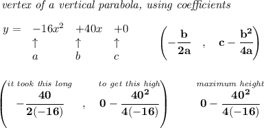 \bf \textit{ vertex of a vertical parabola, using coefficients}\\\\&#10;\begin{array}{llll}&#10;y = &{{ -16}}x^2&{{ +40}}x&{{ +0}}\\&#10;&\uparrow &\uparrow &\uparrow \\&#10;&a&b&c&#10;\end{array}\qquad &#10;\left(-\cfrac{{{ b}}}{2{{ a}}}\quad ,\quad  {{ c}}-\cfrac{{{ b}}^2}{4{{ a}}}\right)&#10;\\\\\\&#10;\left( \stackrel{\textit{it took this long}}{-\cfrac{40}{2(-16)}}~~,~~\stackrel{\textit{to get this high}}{0-\cfrac{40^2}{4(-16)}} \right)\qquad \stackrel{\textit{maximum height}}{0-\cfrac{40^2}{4(-16)}}